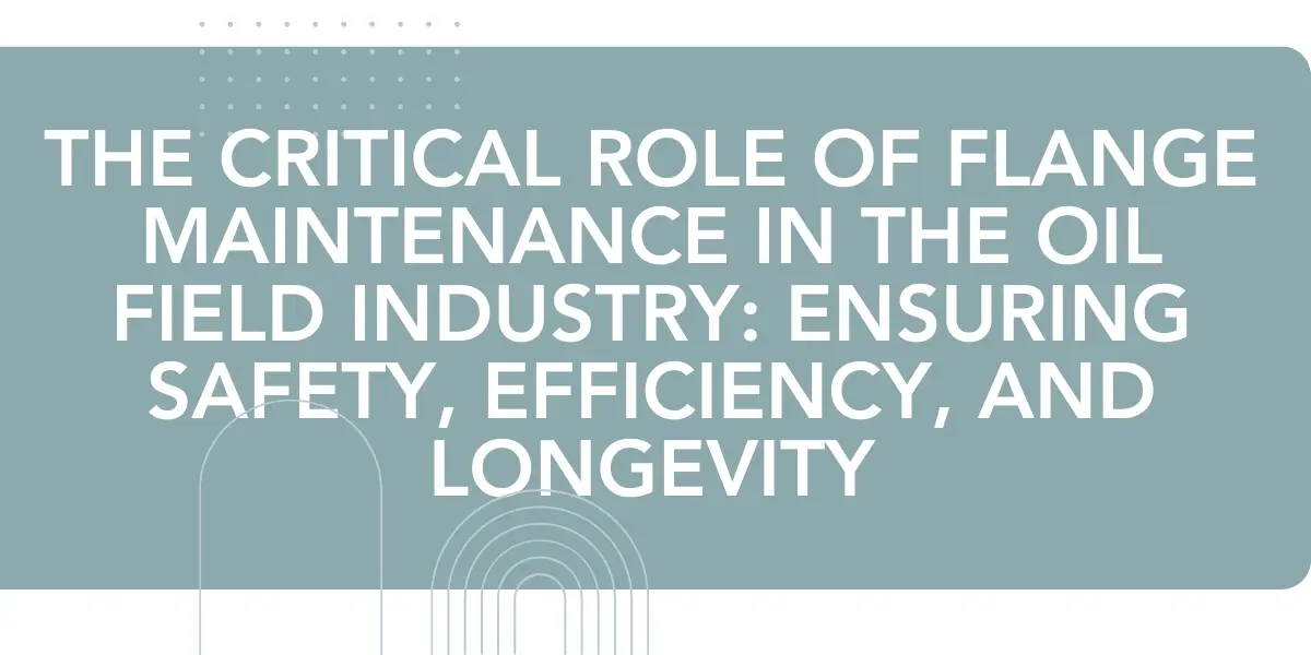 The Critical Role of Flange Maintenance in the Oil Field Industry: Ensuring Safety, Efficiency, and Longevity